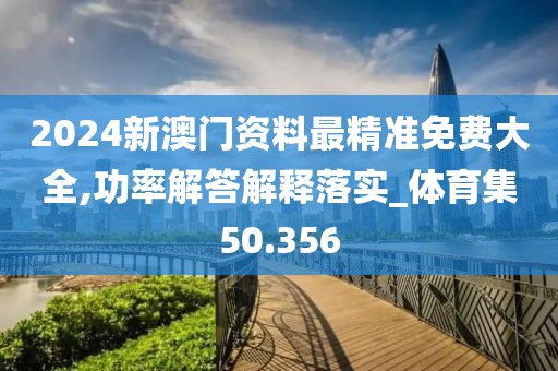 2024新澳门资料最精准免费大全,功率解答解释落实_体育集50.356