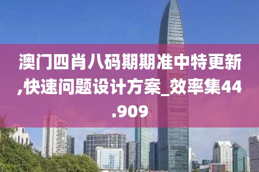 澳门四肖八码期期准中特更新,快速问题设计方案_效率集44.909