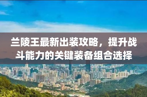 兰陵王最新出装攻略，提升战斗能力的关键装备组合选择