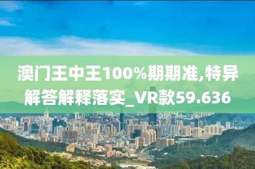 澳门王中王100%期期准,特异解答解释落实_VR款59.636