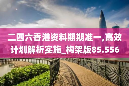 二四六香港资料期期准一,高效计划解析实施_构架版85.556