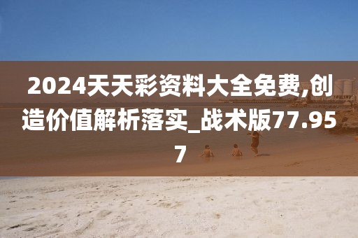2024天天彩资料大全免费,创造价值解析落实_战术版77.957