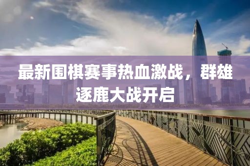最新围棋赛事热血激战，群雄逐鹿大战开启