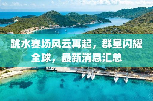 跳水赛场风云再起，群星闪耀全球，最新消息汇总