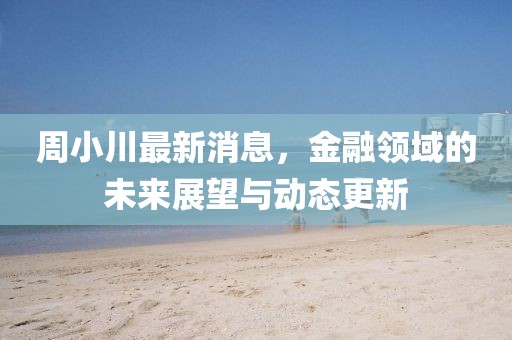 周小川最新消息，金融领域的未来展望与动态更新
