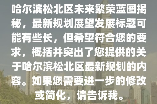 哈尔滨松北区未来繁荣蓝图揭秘，最新规划展望发展标题可能有些长，但希望符合您的要求，概括并突出了您提供的关于哈尔滨松北区最新规划的内容。如果您需要进一步的修改或简化，请告诉我。