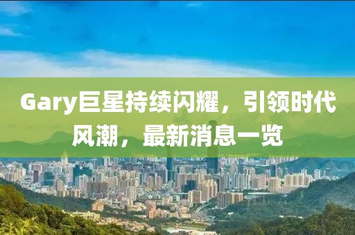 Gary巨星持续闪耀，引领时代风潮，最新消息一览