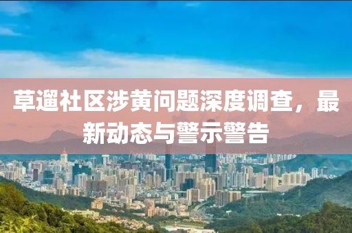 草遛社区涉黄问题深度调查，最新动态与警示警告