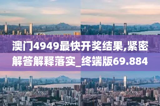 澳门4949最快开奖结果,紧密解答解释落实_终端版69.884
