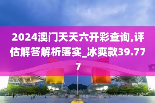 2024澳门天天六开彩查询,评估解答解析落实_冰爽款39.777