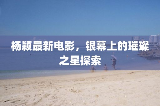 杨颖最新电影，银幕上的璀璨之星探索