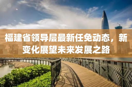 福建省领导层最新任免动态，新变化展望未来发展之路