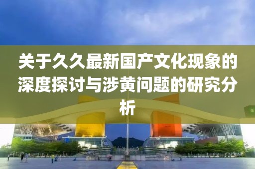 关于久久最新国产文化现象的深度探讨与涉黄问题的研究分析