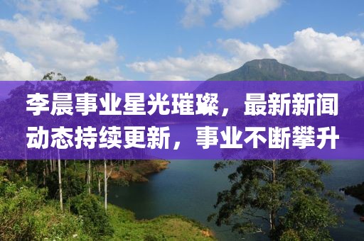 李晨事业星光璀璨，最新新闻动态持续更新，事业不断攀升