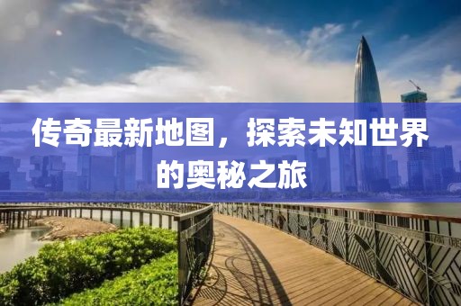 传奇最新地图，探索未知世界的奥秘之旅