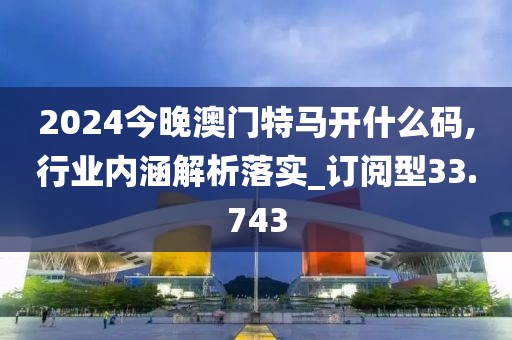 2024今晚澳门特马开什么码,行业内涵解析落实_订阅型33.743