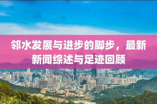 邻水发展与进步的脚步，最新新闻综述与足迹回顾