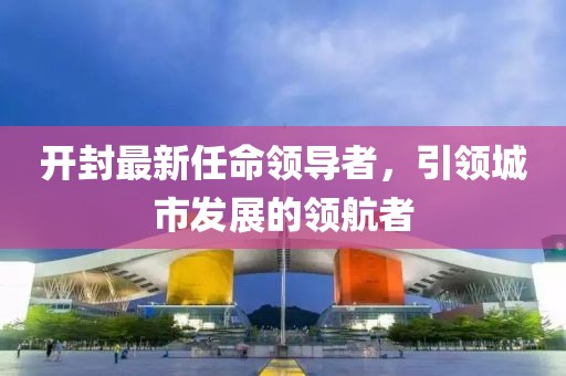 开封最新任命领导者，引领城市发展的领航者