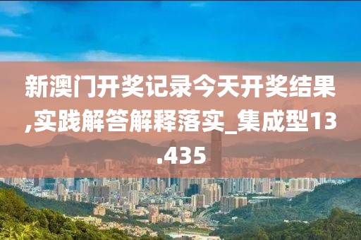 新澳门开奖记录今天开奖结果,实践解答解释落实_集成型13.435