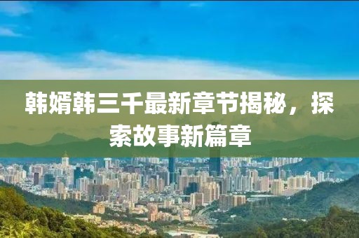 韩婿韩三千最新章节揭秘，探索故事新篇章