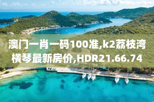 澳门一肖一码100准,k2荔枝湾横琴最新房价,HDR21.66.74