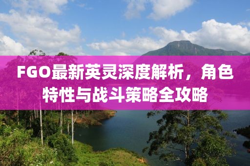 FGO最新英灵深度解析，角色特性与战斗策略全攻略