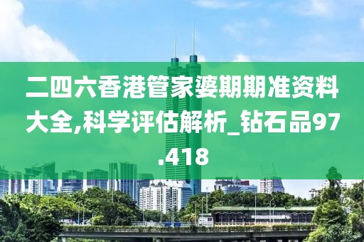 二四六香港管家婆期期准资料大全,科学评估解析_钻石品97.418