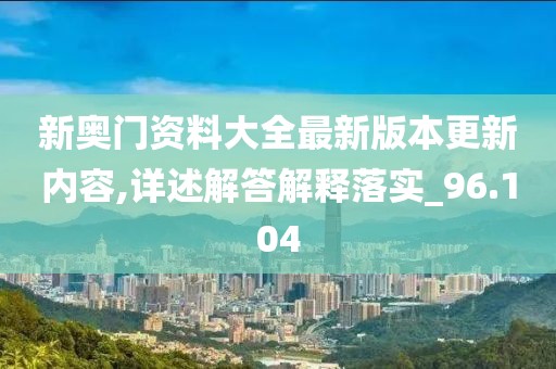 新奥门资料大全最新版本更新内容,详述解答解释落实_96.104
