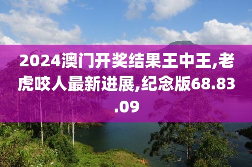 2024澳门开奖结果王中王,老虎咬人最新进展,纪念版68.83.09
