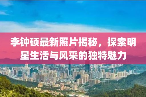 李钟硕最新照片揭秘，探索明星生活与风采的独特魅力