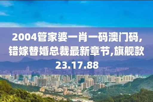 2004管家婆一肖一码澳门码,错嫁替婚总裁最新章节,旗舰款23.17.88
