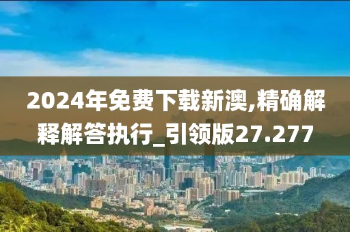 2024年免费下载新澳,精确解释解答执行_引领版27.277