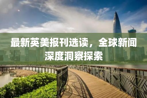 最新英美报刊选读，全球新闻深度洞察探索