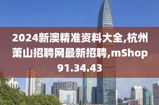 2024新澳精准资料大全,杭州萧山招聘网最新招聘,mShop91.34.43