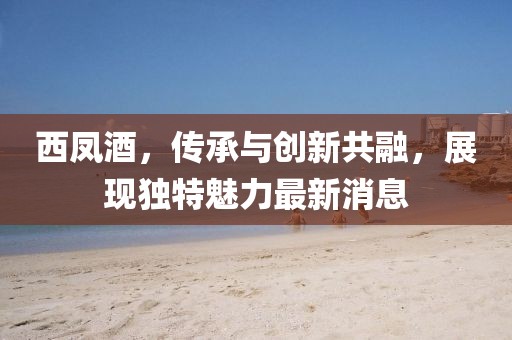 西凤酒，传承与创新共融，展现独特魅力最新消息