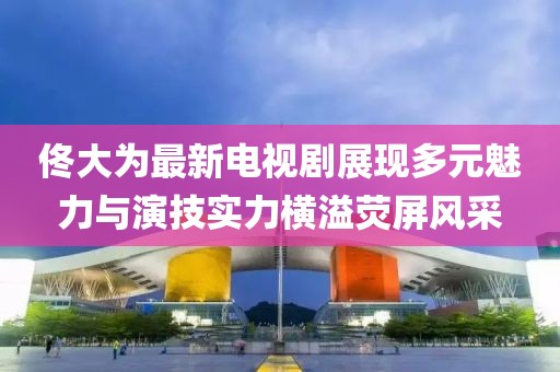 佟大为最新电视剧展现多元魅力与演技实力横溢荧屏风采