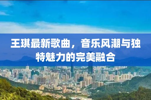 王琪最新歌曲，音乐风潮与独特魅力的完美融合