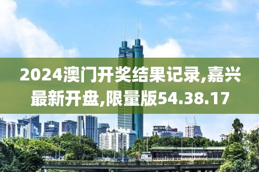 2024澳门开奖结果记录,嘉兴最新开盘,限量版54.38.17