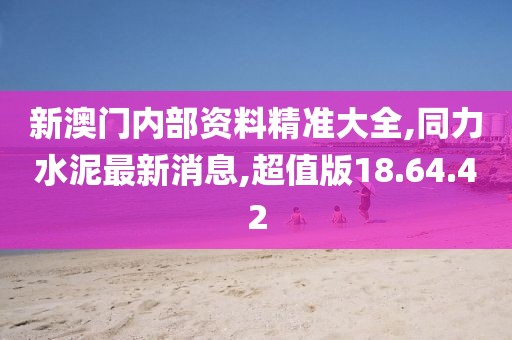 新澳门内部资料精准大全,同力水泥最新消息,超值版18.64.42