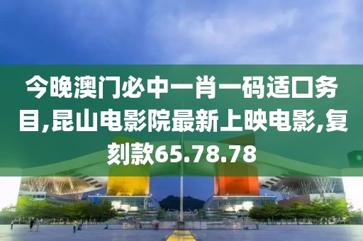 今晚澳门必中一肖一码适囗务目,昆山电影院最新上映电影,复刻款65.78.78