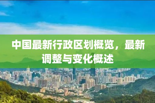 中国最新行政区划概览，最新调整与变化概述