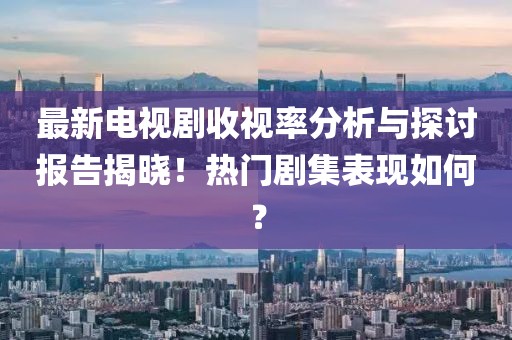 最新电视剧收视率分析与探讨报告揭晓！热门剧集表现如何？