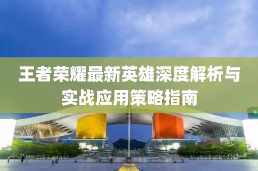 王者荣耀最新英雄深度解析与实战应用策略指南