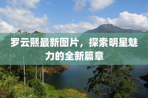 罗云熙最新图片，探索明星魅力的全新篇章