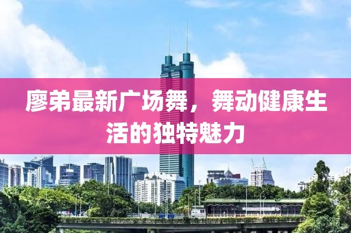 廖弟最新广场舞，舞动健康生活的独特魅力