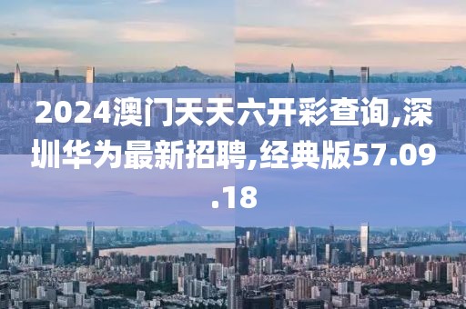 2024澳门天天六开彩查询,深圳华为最新招聘,经典版57.09.18