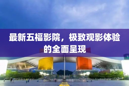 最新五福影院，极致观影体验的全面呈现