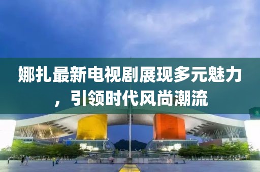 娜扎最新电视剧展现多元魅力，引领时代风尚潮流