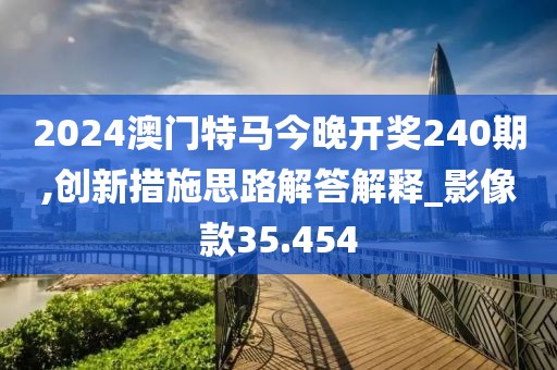 2024澳门特马今晚开奖240期,创新措施思路解答解释_影像款35.454