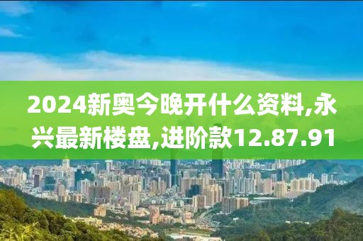 2024新奥今晚开什么资料,永兴最新楼盘,进阶款12.87.91